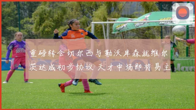 重磅转会切尔西与勒沃库森就维尔茨达成初步协议 天才中场即将易主