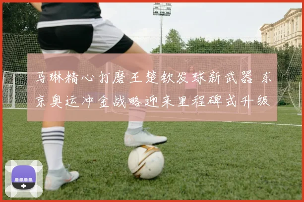 马琳精心打磨王楚钦发球新武器 东京奥运冲金战略迎来里程碑式升级