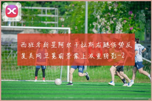 西班牙新星阿尔卡拉斯右腿伤势反复美网卫冕前景蒙上浓重阴影