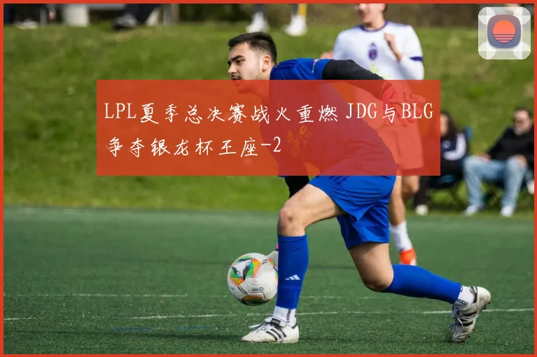 LPL夏季总决赛战火重燃 JDG与BLG争夺银龙杯王座