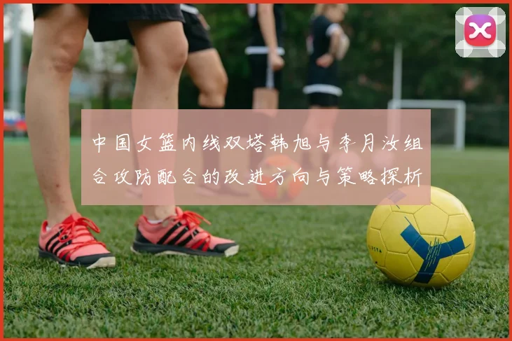 中国女篮内线双塔韩旭与李月汝组合攻防配合的改进方向与策略探析