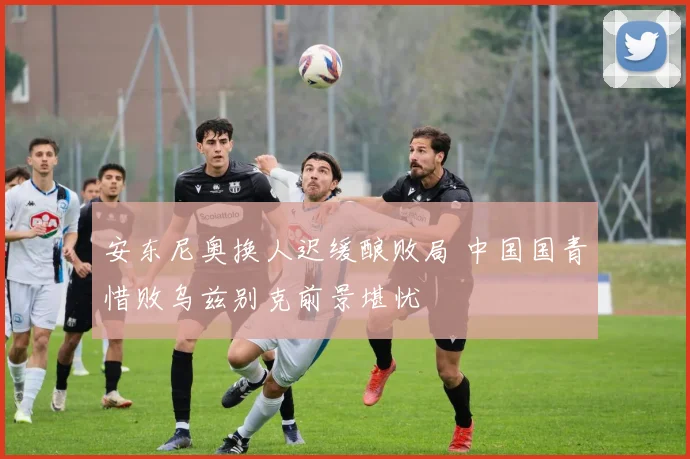 安东尼奥换人迟缓酿败局 中国国青惜败乌兹别克前景堪忧