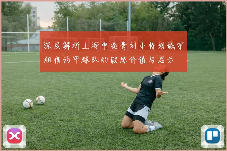 深度解析上海申花青训小将刘诚宇租借西甲球队的锻炼价值与启示