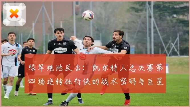 绿军绝地反击：凯尔特人总决赛第四场逆转独行侠的战术密码与巨星之夜