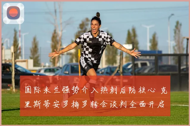 国际米兰强势介入热刺后防核心 克里斯蒂安罗梅罗转会谈判全面开启
