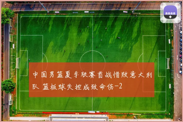 中国男篮夏季联赛首战惜败意大利队 篮板球失控成致命伤