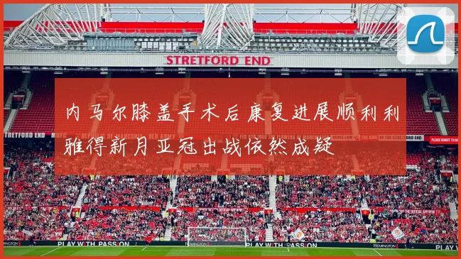 内马尔膝盖手术后康复进展顺利利雅得新月亚冠出战依然成疑