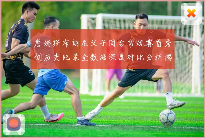 詹姆斯布朗尼父子同台常规赛首秀创历史纪录全数据深度对比分析揭秘