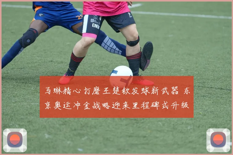 马琳精心打磨王楚钦发球新武器 东京奥运冲金战略迎来里程碑式升级
