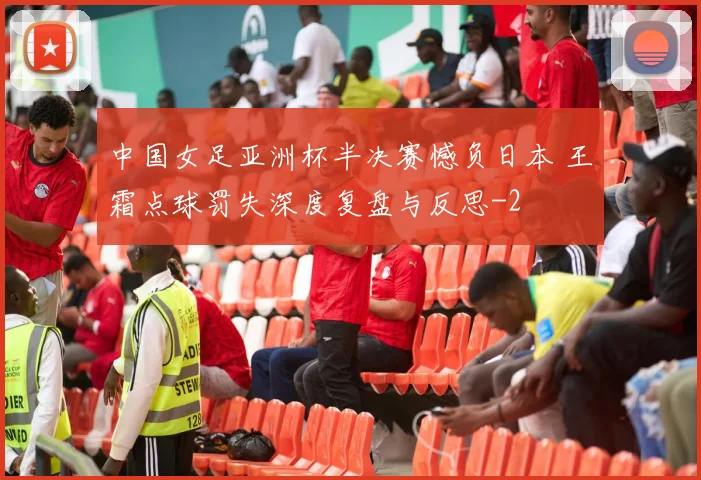 中国女足亚洲杯半决赛憾负日本 王霜点球罚失深度复盘与反思