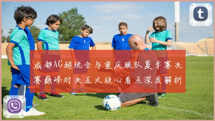 成都AG超玩会与重庆狼队夏季赛决赛巅峰对决五大核心看点深度解析