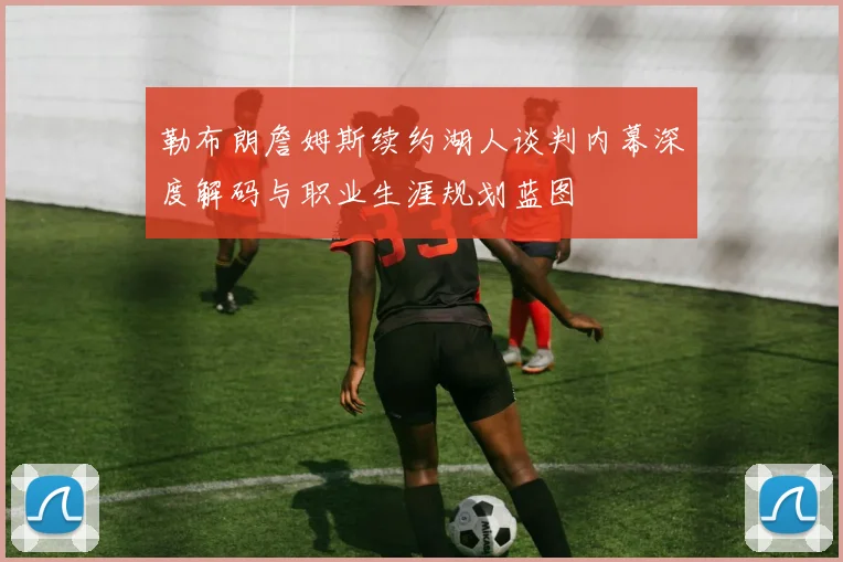 勒布朗詹姆斯续约湖人谈判内幕深度解码与职业生涯规划蓝图
