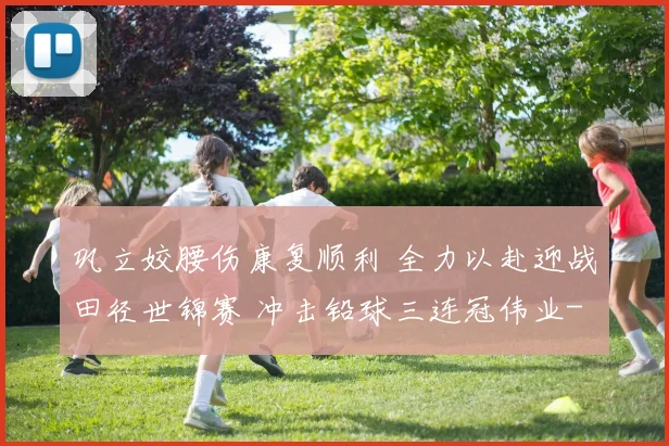 巩立姣腰伤康复顺利 全力以赴迎战田径世锦赛 冲击铅球三连冠伟业