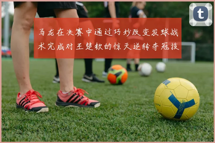 马龙在决赛中通过巧妙改变发球战术完成对王楚钦的惊天逆转夺冠技术解析