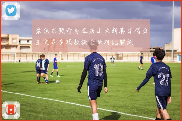 聚焦东契奇与亚历山大新赛季得分王之争多项数据全面对比解读