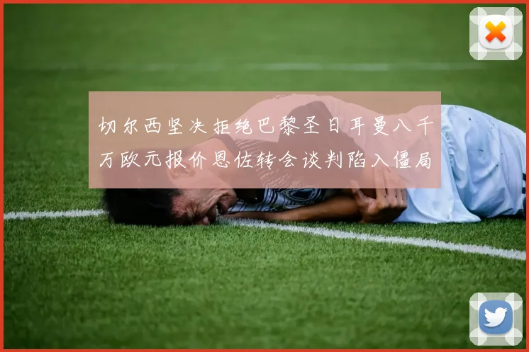 切尔西坚决拒绝巴黎圣日耳曼八千万欧元报价恩佐转会谈判陷入僵局