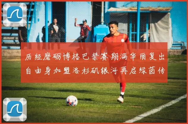历经磨砺博格巴禁赛期满华丽复出自由身加盟洛杉矶银河再启绿茵传奇