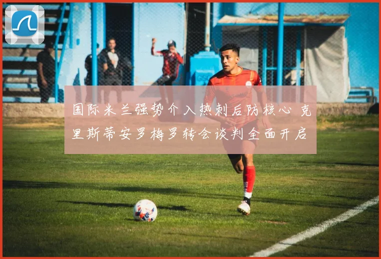 国际米兰强势介入热刺后防核心 克里斯蒂安罗梅罗转会谈判全面开启