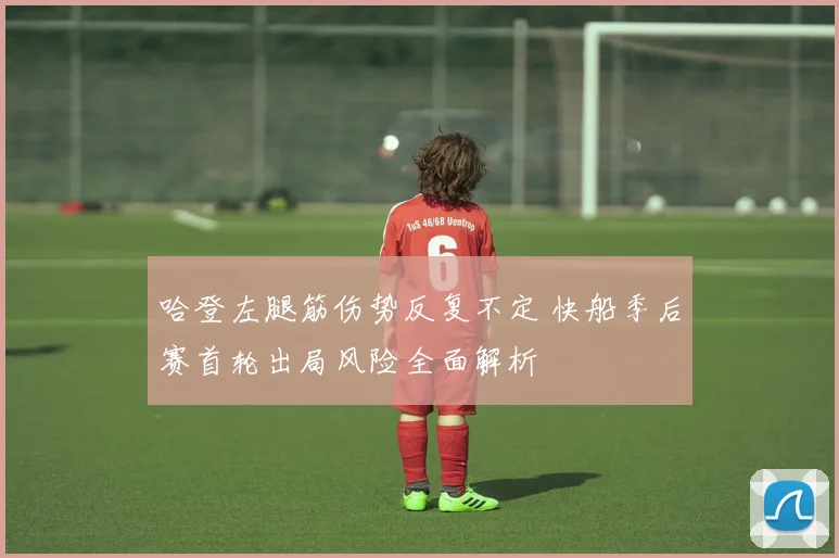 哈登左腿筋伤势反复不定 快船季后赛首轮出局风险全面解析