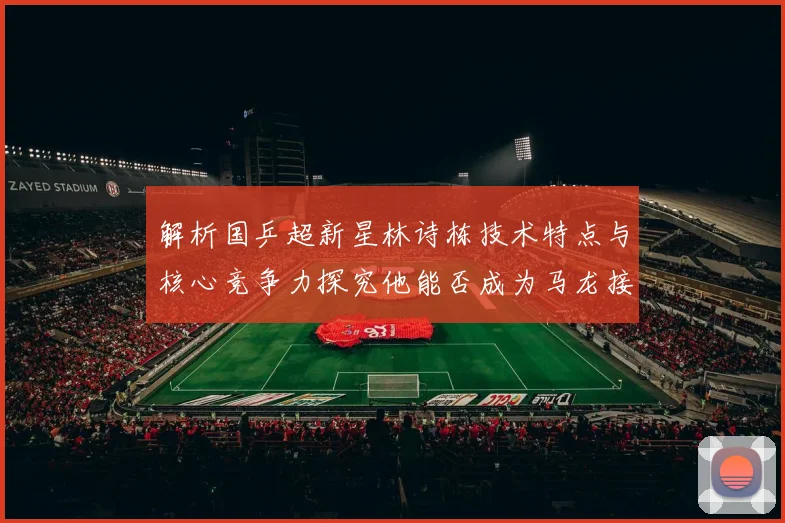 解析国乒超新星林诗栋技术特点与核心竞争力探究他能否成为马龙接班人