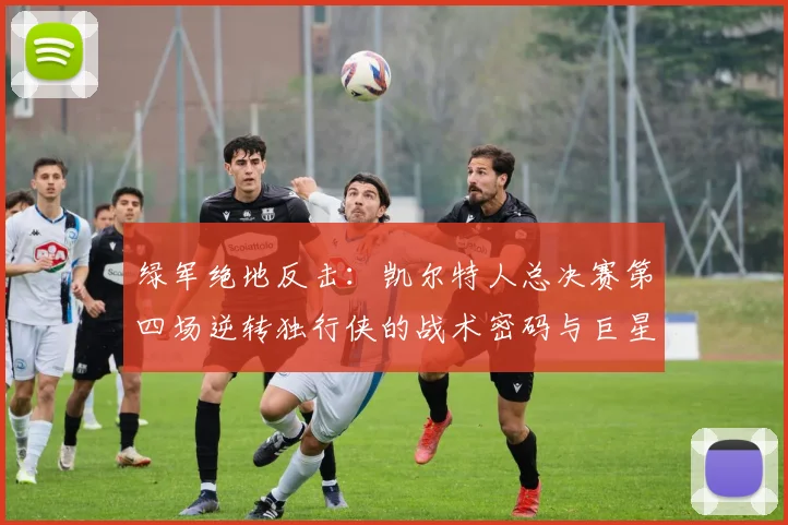 绿军绝地反击：凯尔特人总决赛第四场逆转独行侠的战术密码与巨星之夜