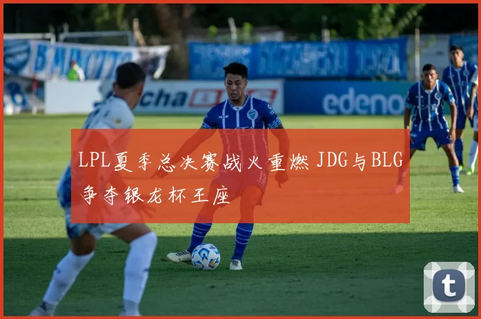 LPL夏季总决赛战火重燃 JDG与BLG争夺银龙杯王座