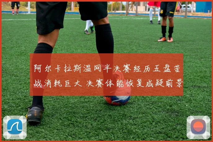 阿尔卡拉斯温网半决赛经历五盘苦战消耗巨大 决赛体能恢复成疑前景存忧
