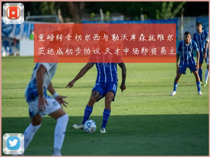 重磅转会切尔西与勒沃库森就维尔茨达成初步协议 天才中场即将易主
