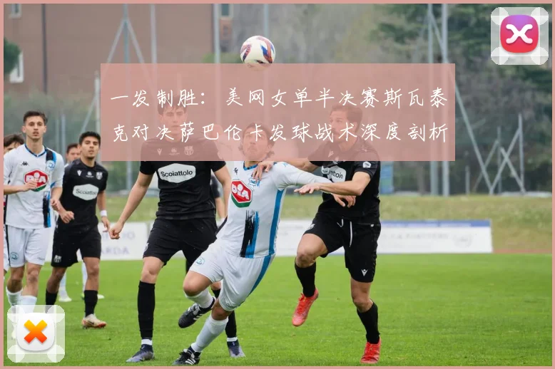 一发制胜:美网女单半决赛斯瓦泰克对决萨巴伦卡发球战术深度剖析