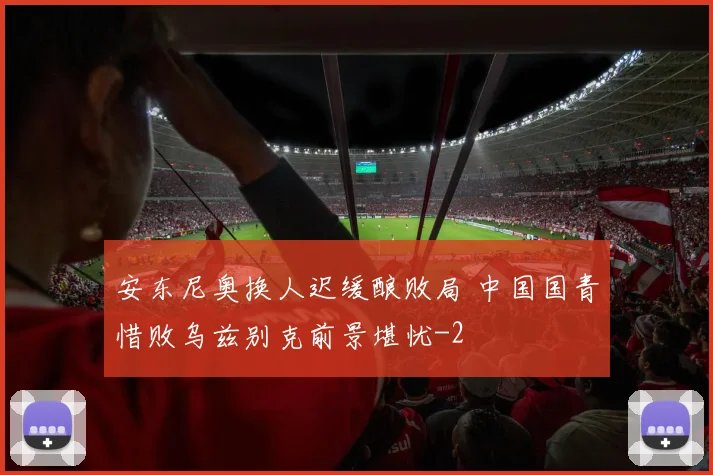安东尼奥换人迟缓酿败局 中国国青惜败乌兹别克前景堪忧