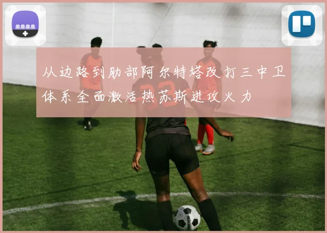 从边路到肋部阿尔特塔改打三中卫体系全面激活热苏斯进攻火力
